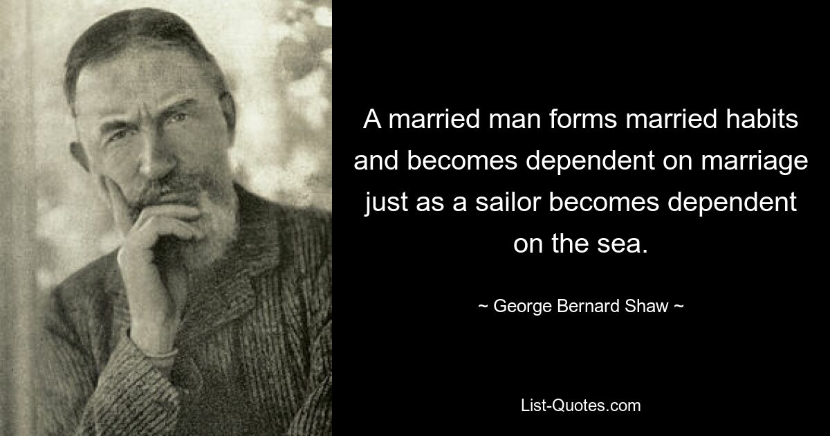 A married man forms married habits and becomes dependent on marriage just as a sailor becomes dependent on the sea. — © George Bernard Shaw