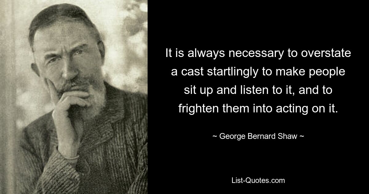 It is always necessary to overstate a cast startlingly to make people sit up and listen to it, and to frighten them into acting on it. — © George Bernard Shaw