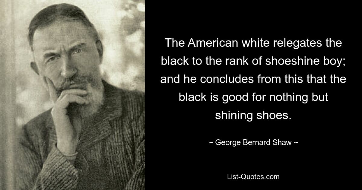 The American white relegates the black to the rank of shoeshine boy; and he concludes from this that the black is good for nothing but shining shoes. — © George Bernard Shaw