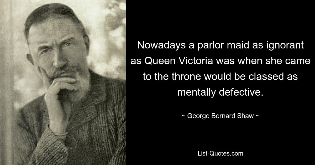 Nowadays a parlor maid as ignorant as Queen Victoria was when she came to the throne would be classed as mentally defective. — © George Bernard Shaw