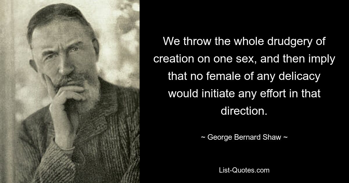 We throw the whole drudgery of creation on one sex, and then imply that no female of any delicacy would initiate any effort in that direction. — © George Bernard Shaw