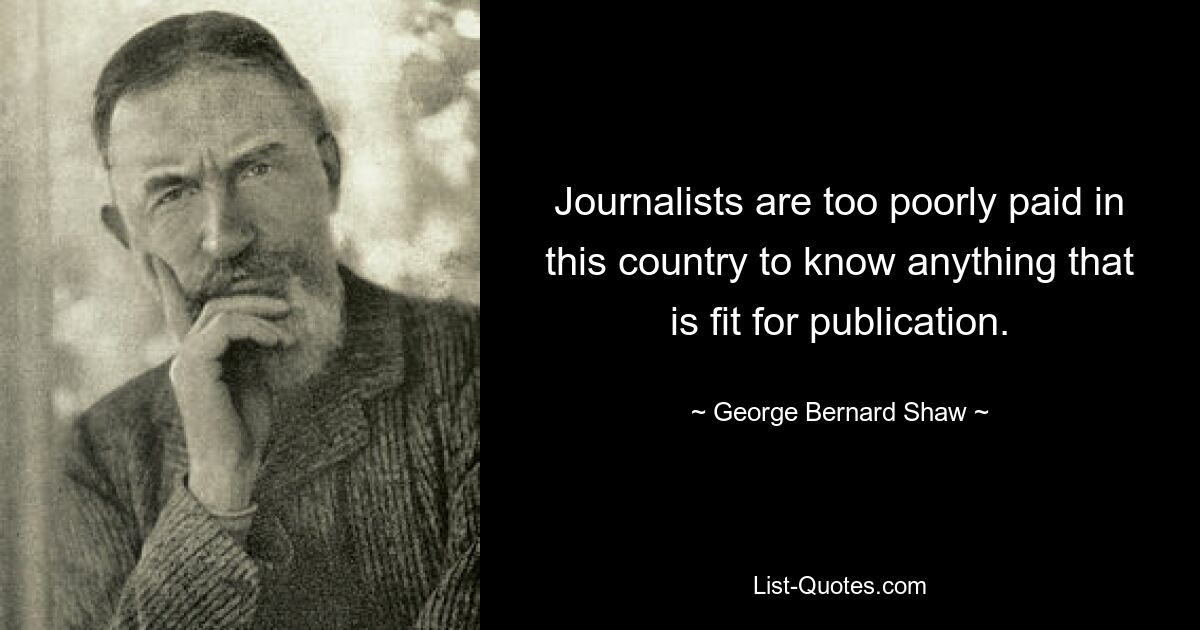 Journalists are too poorly paid in this country to know anything that is fit for publication. — © George Bernard Shaw