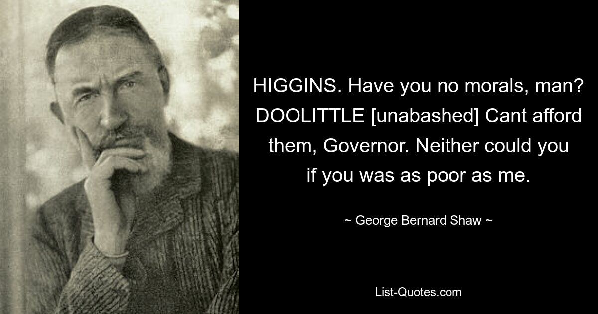 HIGGINS. Have you no morals, man? DOOLITTLE [unabashed] Cant afford them, Governor. Neither could you if you was as poor as me. — © George Bernard Shaw