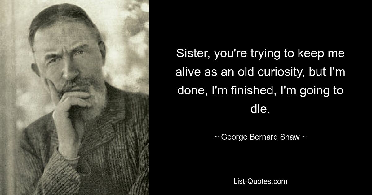 Sister, you're trying to keep me alive as an old curiosity, but I'm done, I'm finished, I'm going to die. — © George Bernard Shaw