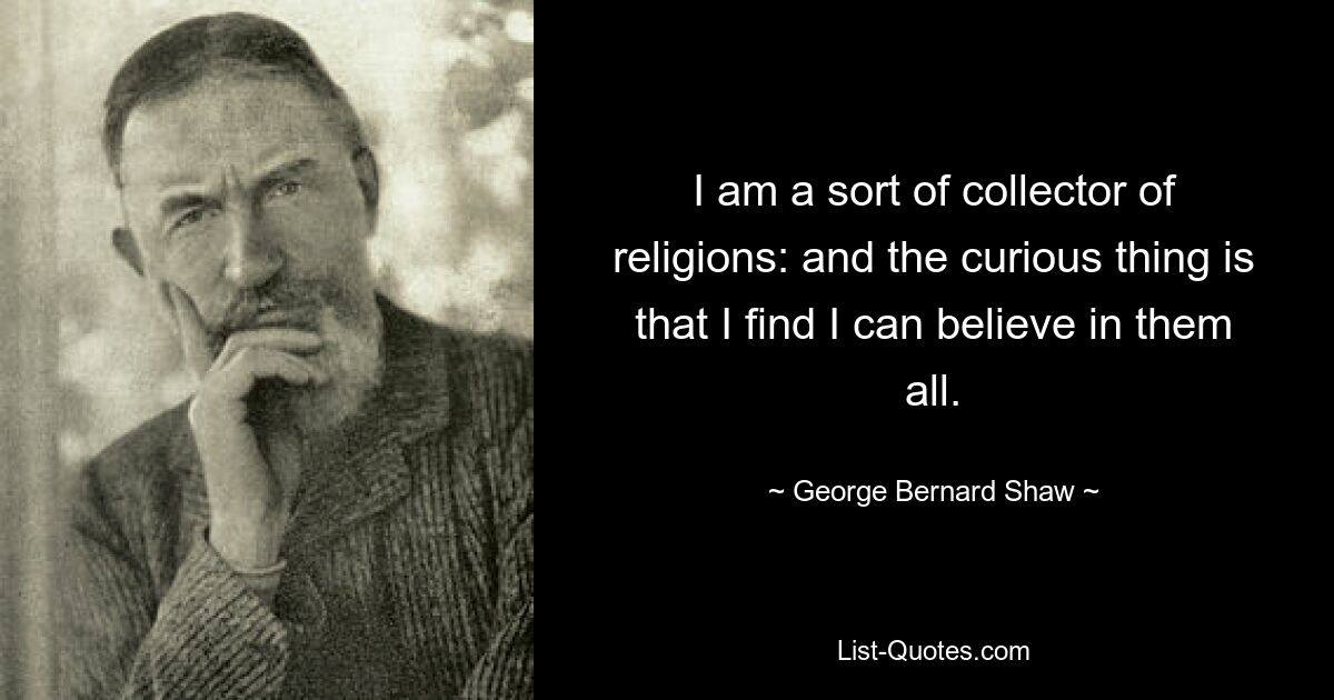 I am a sort of collector of religions: and the curious thing is that I find I can believe in them all. — © George Bernard Shaw