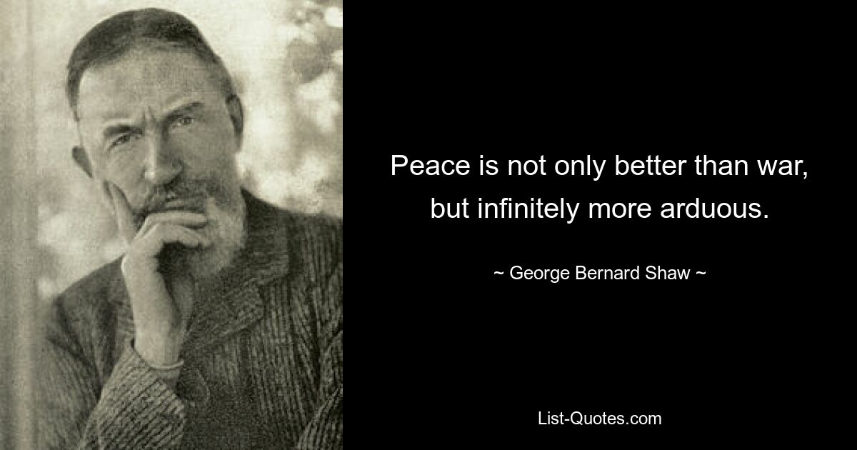 Peace is not only better than war, but infinitely more arduous. — © George Bernard Shaw