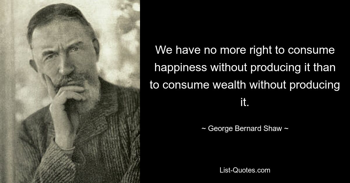 Wir haben nicht mehr das Recht, Glück zu konsumieren, ohne es zu produzieren, als Reichtum zu konsumieren, ohne es zu produzieren. — © George Bernard Shaw 