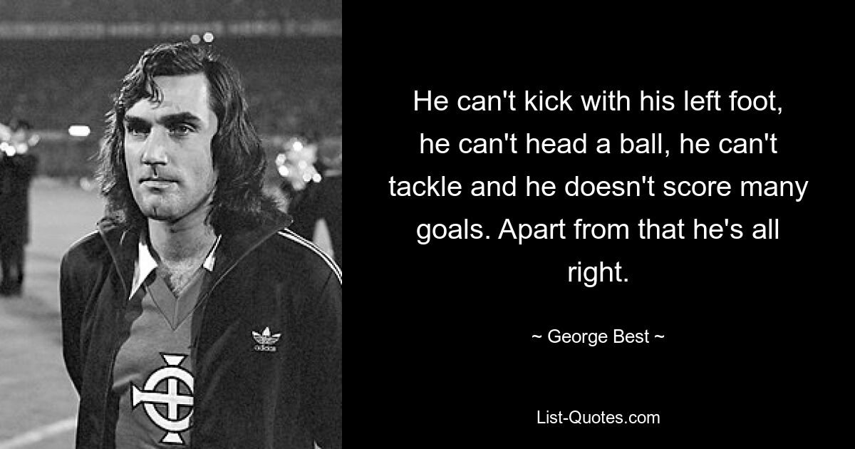 He can't kick with his left foot, he can't head a ball, he can't tackle and he doesn't score many goals. Apart from that he's all right. — © George Best