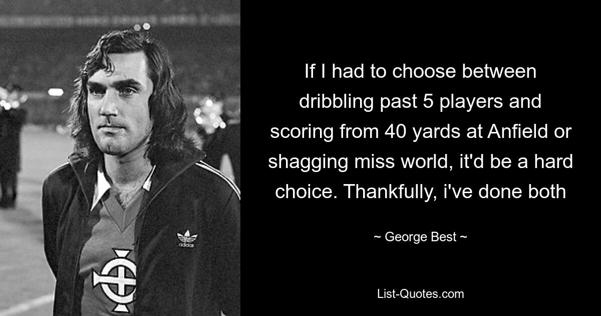 If I had to choose between dribbling past 5 players and scoring from 40 yards at Anfield or shagging miss world, it'd be a hard choice. Thankfully, i've done both — © George Best