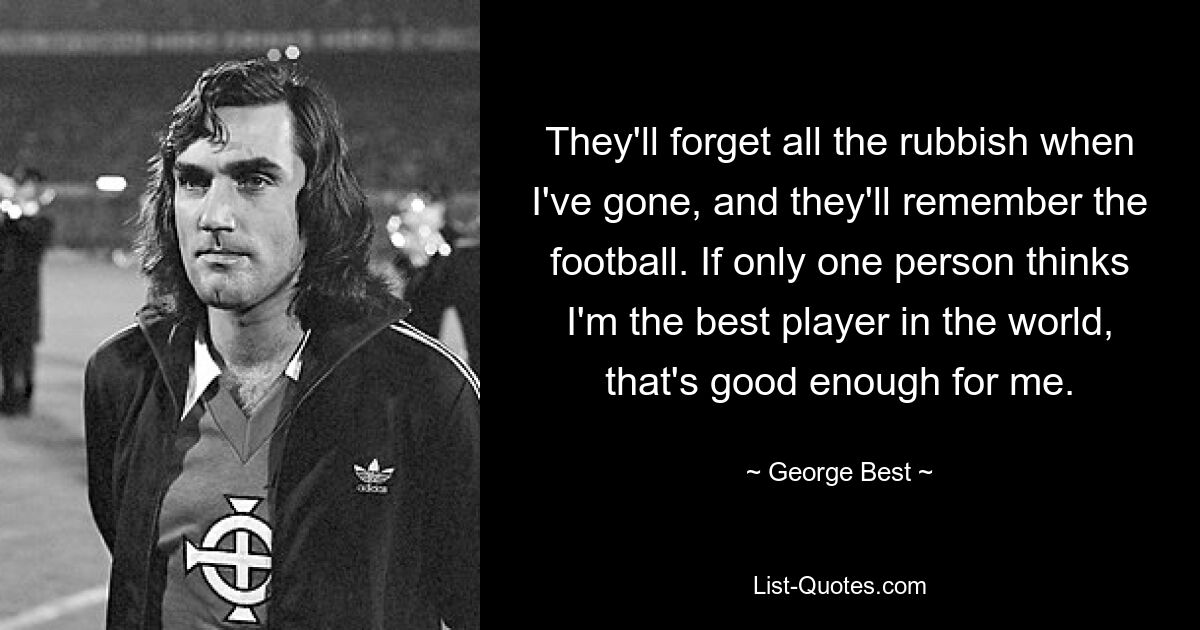 They'll forget all the rubbish when I've gone, and they'll remember the football. If only one person thinks I'm the best player in the world, that's good enough for me. — © George Best