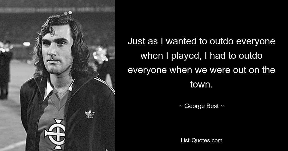 Just as I wanted to outdo everyone when I played, I had to outdo everyone when we were out on the town. — © George Best