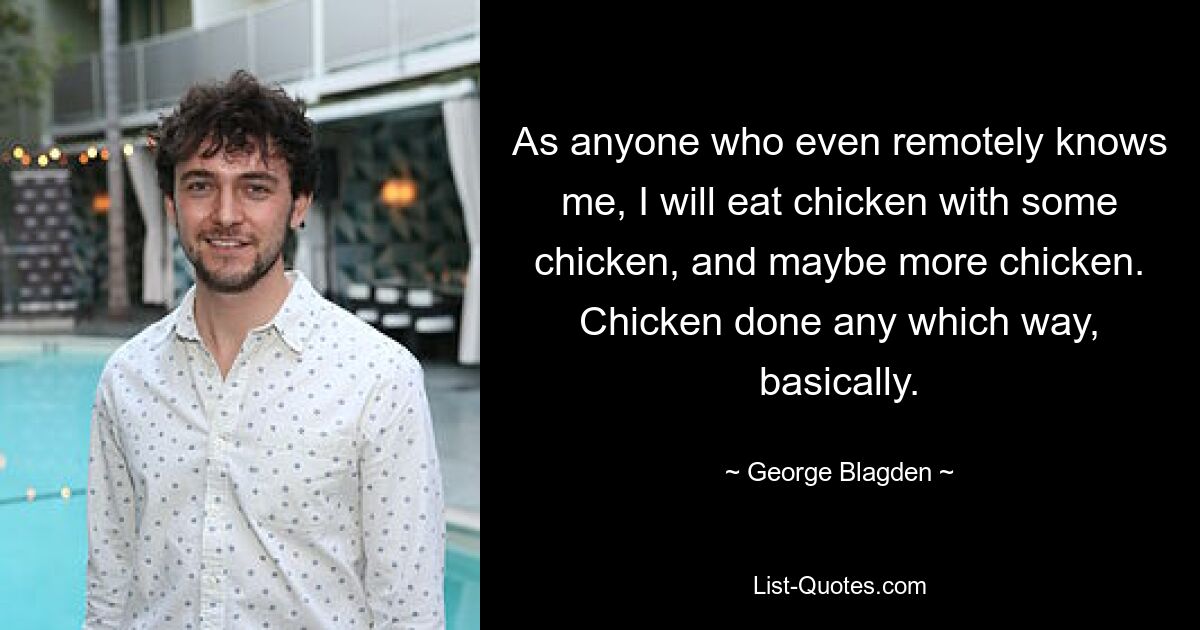 As anyone who even remotely knows me, I will eat chicken with some chicken, and maybe more chicken. Chicken done any which way, basically. — © George Blagden