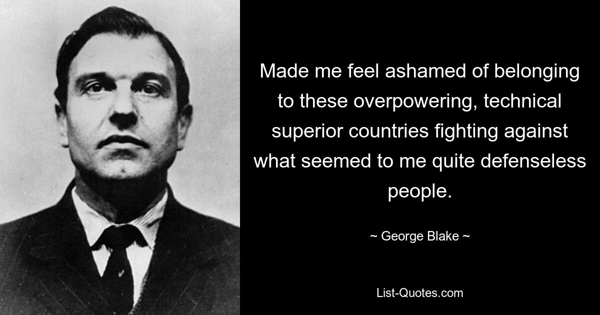 Made me feel ashamed of belonging to these overpowering, technical superior countries fighting against what seemed to me quite defenseless people. — © George Blake