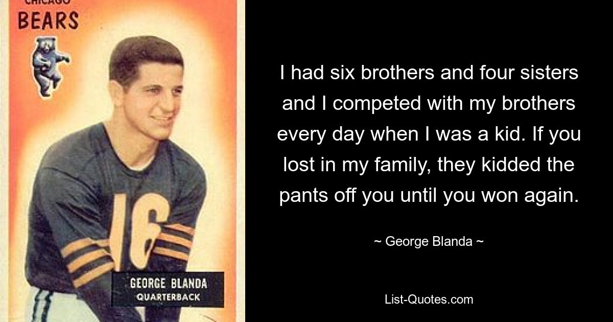 I had six brothers and four sisters and I competed with my brothers every day when I was a kid. If you lost in my family, they kidded the pants off you until you won again. — © George Blanda