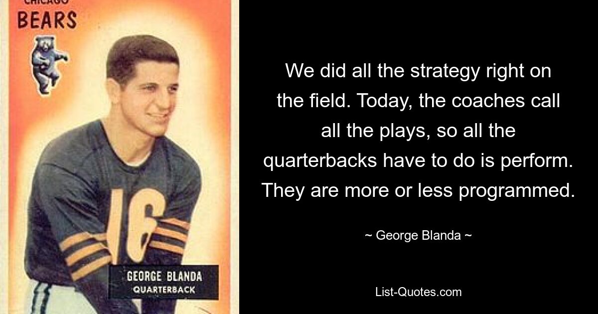 We did all the strategy right on the field. Today, the coaches call all the plays, so all the quarterbacks have to do is perform. They are more or less programmed. — © George Blanda