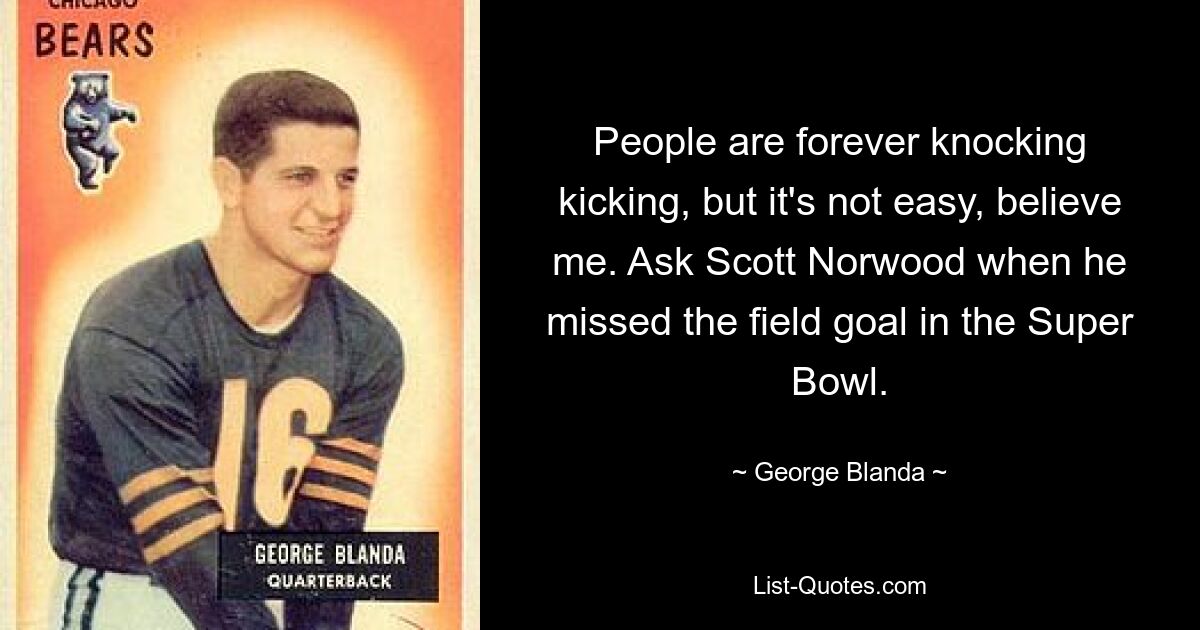 People are forever knocking kicking, but it's not easy, believe me. Ask Scott Norwood when he missed the field goal in the Super Bowl. — © George Blanda