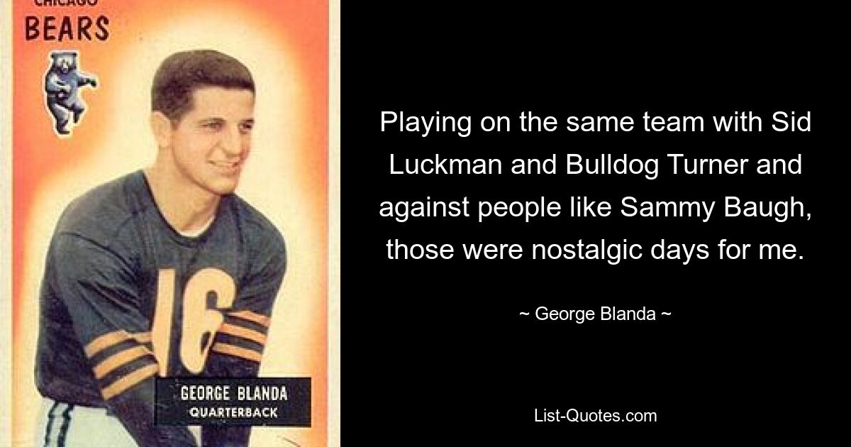 Playing on the same team with Sid Luckman and Bulldog Turner and against people like Sammy Baugh, those were nostalgic days for me. — © George Blanda