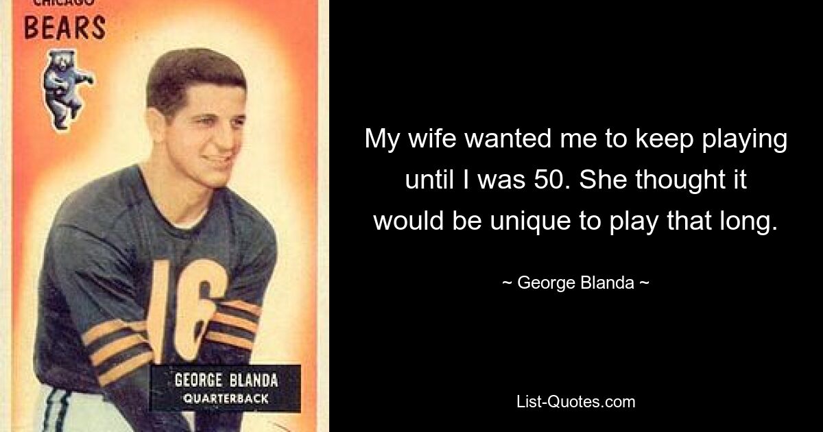 My wife wanted me to keep playing until I was 50. She thought it would be unique to play that long. — © George Blanda