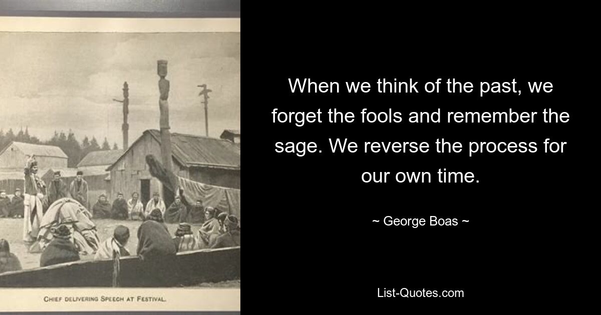 When we think of the past, we forget the fools and remember the sage. We reverse the process for our own time. — © George Boas