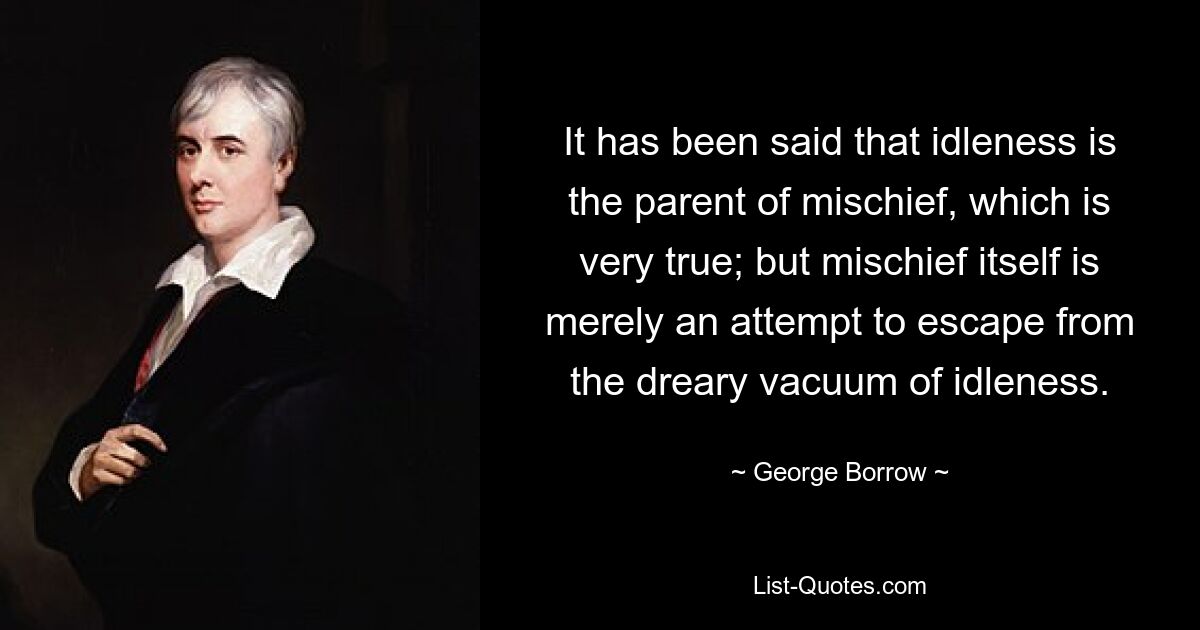 It has been said that idleness is the parent of mischief, which is very true; but mischief itself is merely an attempt to escape from the dreary vacuum of idleness. — © George Borrow