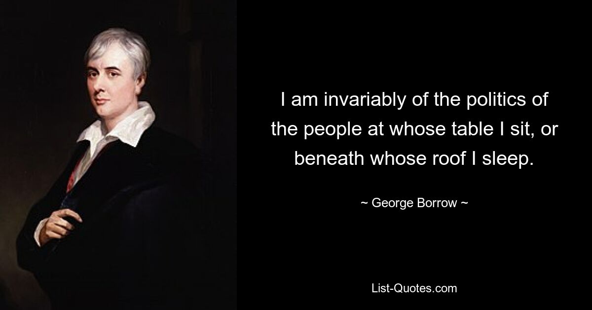 I am invariably of the politics of the people at whose table I sit, or beneath whose roof I sleep. — © George Borrow