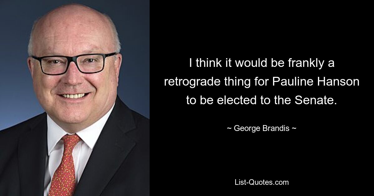 I think it would be frankly a retrograde thing for Pauline Hanson to be elected to the Senate. — © George Brandis