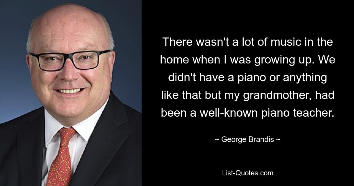 There wasn't a lot of music in the home when I was growing up. We didn't have a piano or anything like that but my grandmother, had been a well-known piano teacher. — © George Brandis