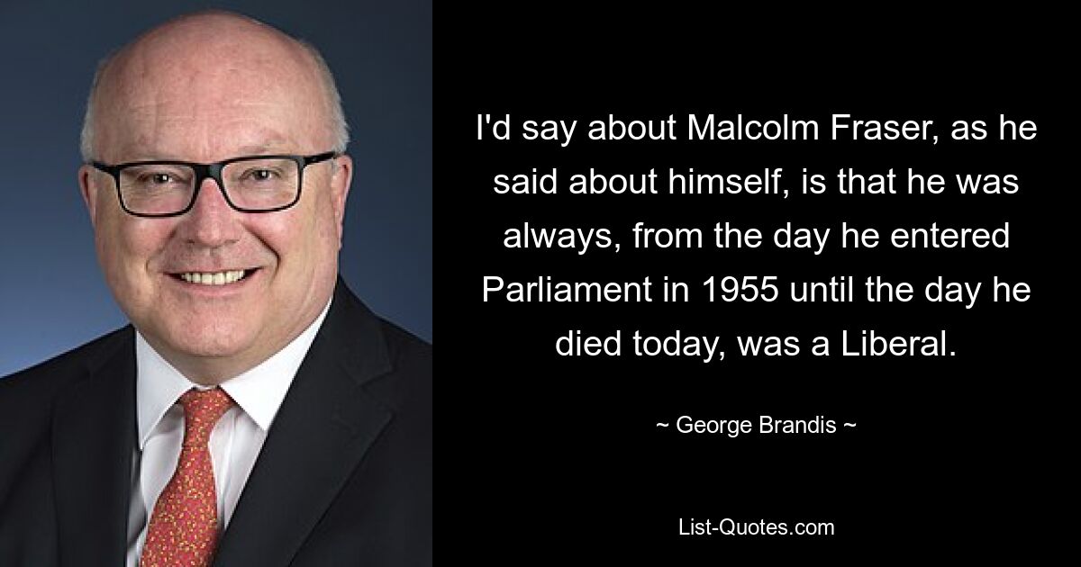 I'd say about Malcolm Fraser, as he said about himself, is that he was always, from the day he entered Parliament in 1955 until the day he died today, was a Liberal. — © George Brandis