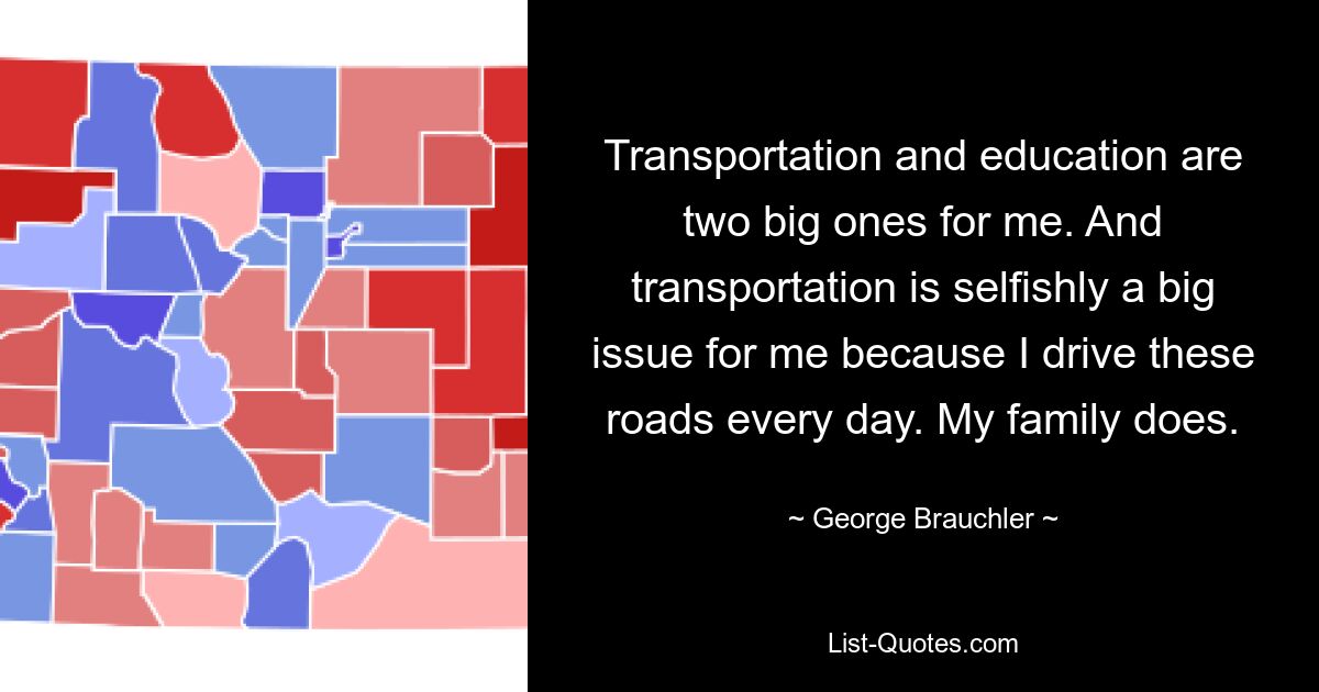 Transportation and education are two big ones for me. And transportation is selfishly a big issue for me because I drive these roads every day. My family does. — © George Brauchler