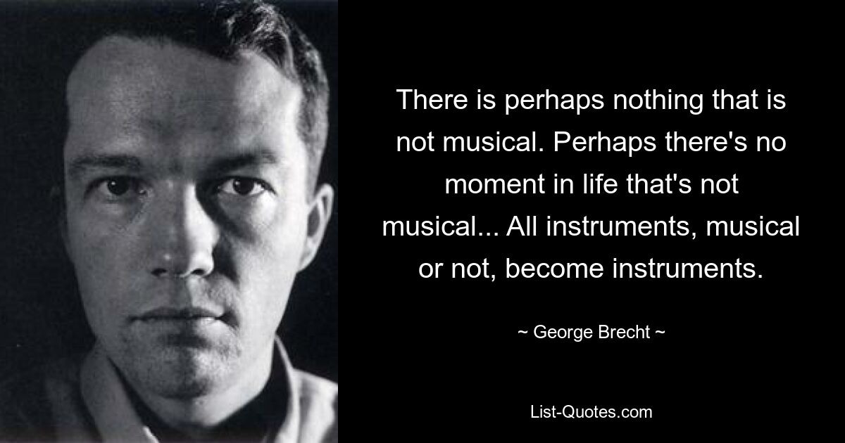 There is perhaps nothing that is not musical. Perhaps there's no moment in life that's not musical... All instruments, musical or not, become instruments. — © George Brecht