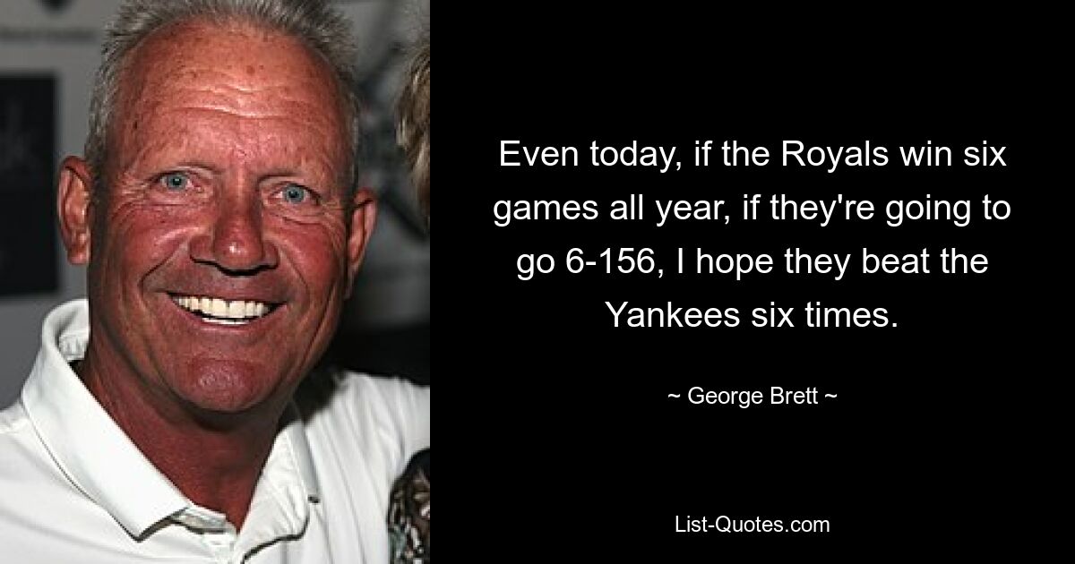 Even today, if the Royals win six games all year, if they're going to go 6-156, I hope they beat the Yankees six times. — © George Brett