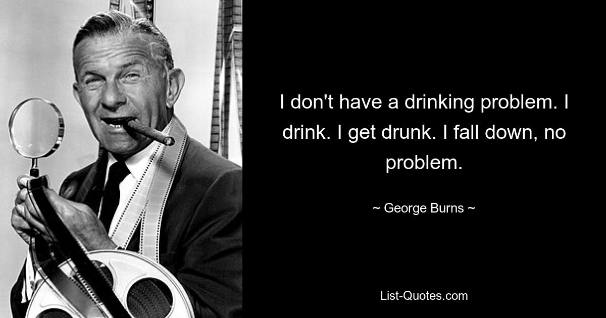 I don't have a drinking problem. I drink. I get drunk. I fall down, no problem. — © George Burns