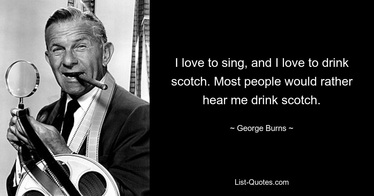 I love to sing, and I love to drink scotch. Most people would rather hear me drink scotch. — © George Burns