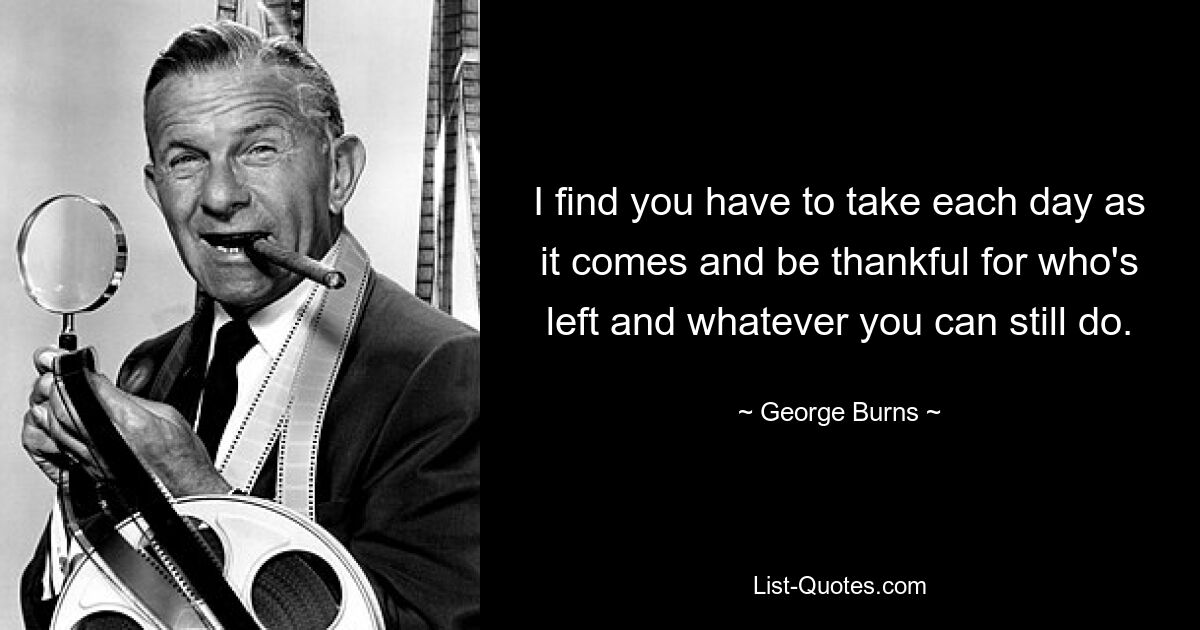 I find you have to take each day as it comes and be thankful for who's left and whatever you can still do. — © George Burns