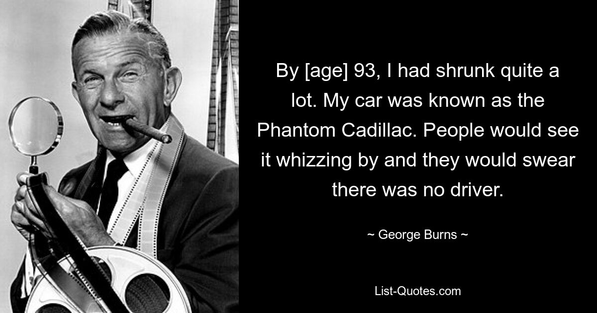 By [age] 93, I had shrunk quite a lot. My car was known as the Phantom Cadillac. People would see it whizzing by and they would swear there was no driver. — © George Burns