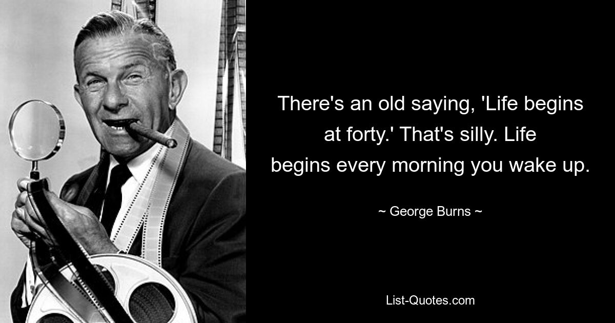 Есть старая поговорка: «Жизнь начинается в сорок». Это глупо. Жизнь начинается каждое утро, когда вы просыпаетесь. — © Джордж Бернс 