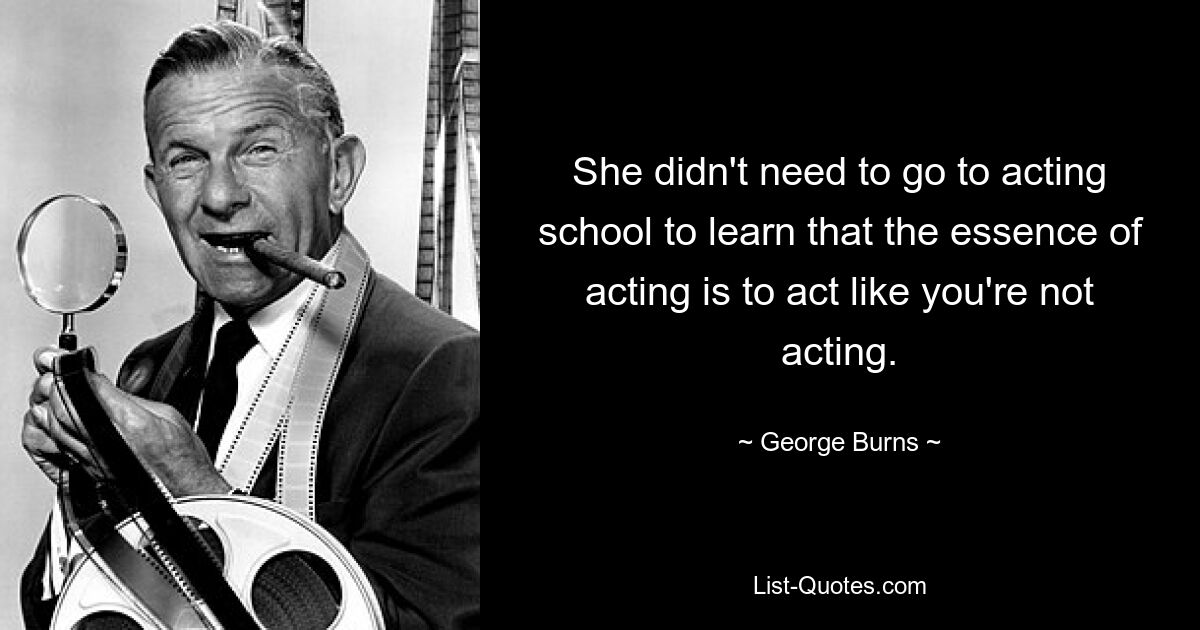 She didn't need to go to acting school to learn that the essence of acting is to act like you're not acting. — © George Burns