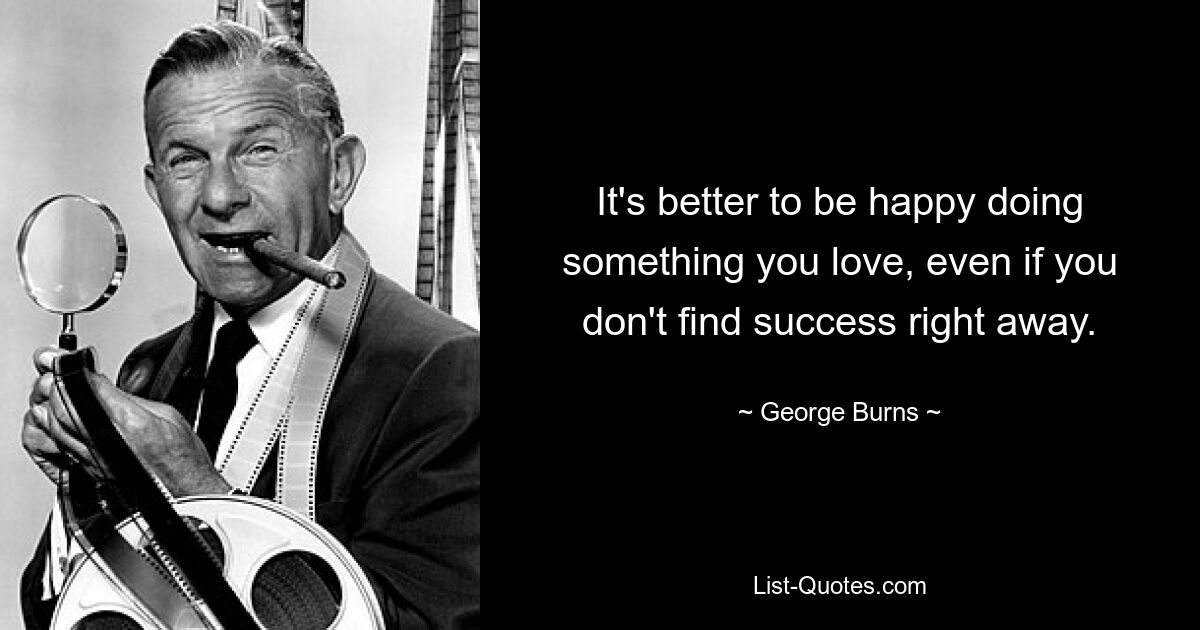 It's better to be happy doing something you love, even if you don't find success right away. — © George Burns