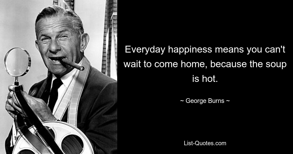 Everyday happiness means you can't wait to come home, because the soup is hot. — © George Burns