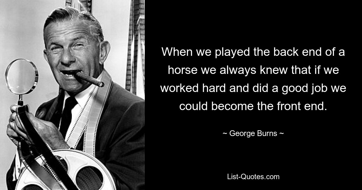 When we played the back end of a horse we always knew that if we worked hard and did a good job we could become the front end. — © George Burns