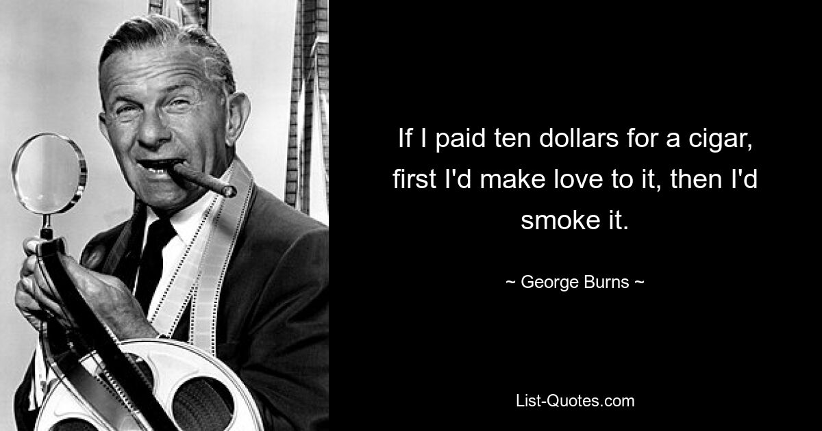 If I paid ten dollars for a cigar, first I'd make love to it, then I'd smoke it. — © George Burns