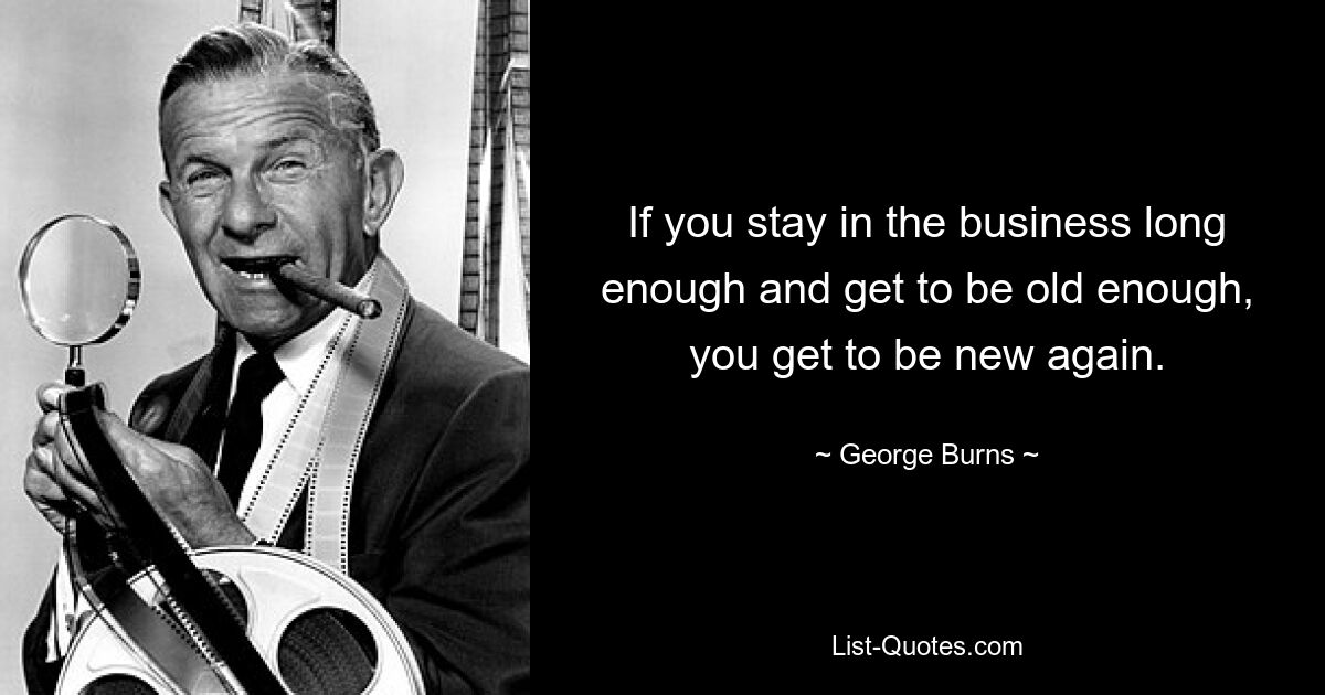 If you stay in the business long enough and get to be old enough, you get to be new again. — © George Burns