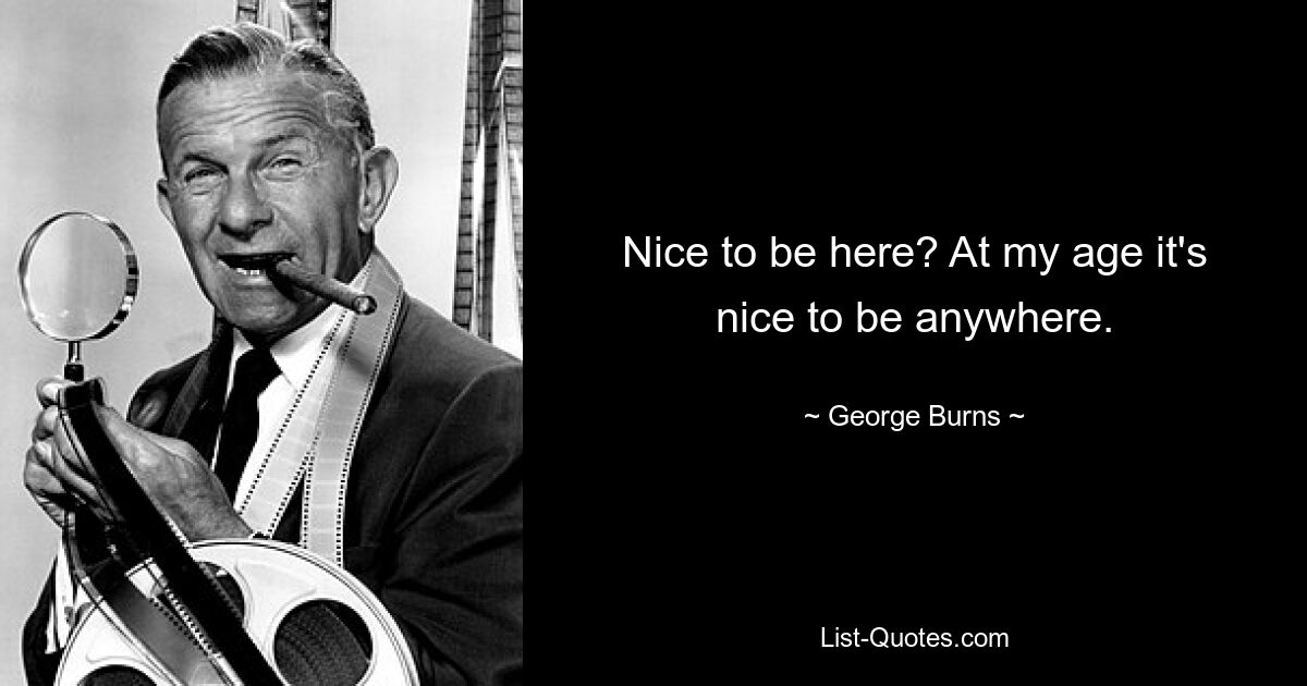 Nice to be here? At my age it's nice to be anywhere. — © George Burns