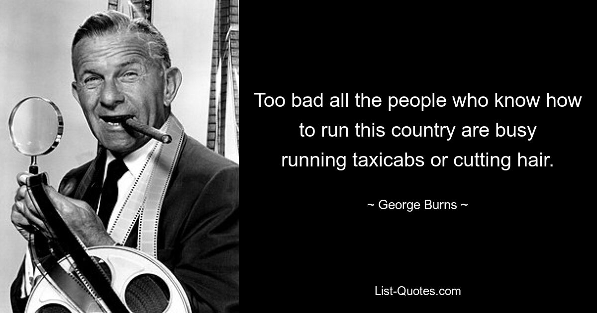 Too bad all the people who know how to run this country are busy running taxicabs or cutting hair. — © George Burns