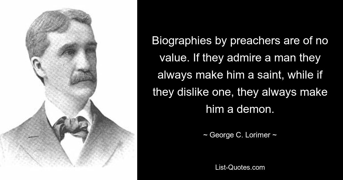 Biographies by preachers are of no value. If they admire a man they always make him a saint, while if they dislike one, they always make him a demon. — © George C. Lorimer