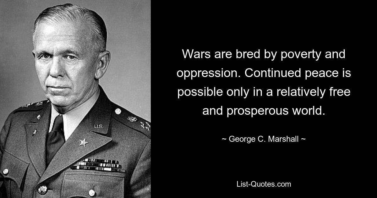 Wars are bred by poverty and oppression. Continued peace is possible only in a relatively free and prosperous world. — © George C. Marshall