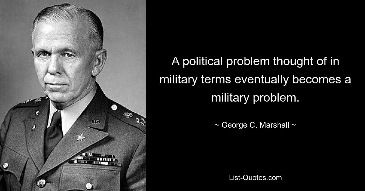 A political problem thought of in military terms eventually becomes a military problem. — © George C. Marshall