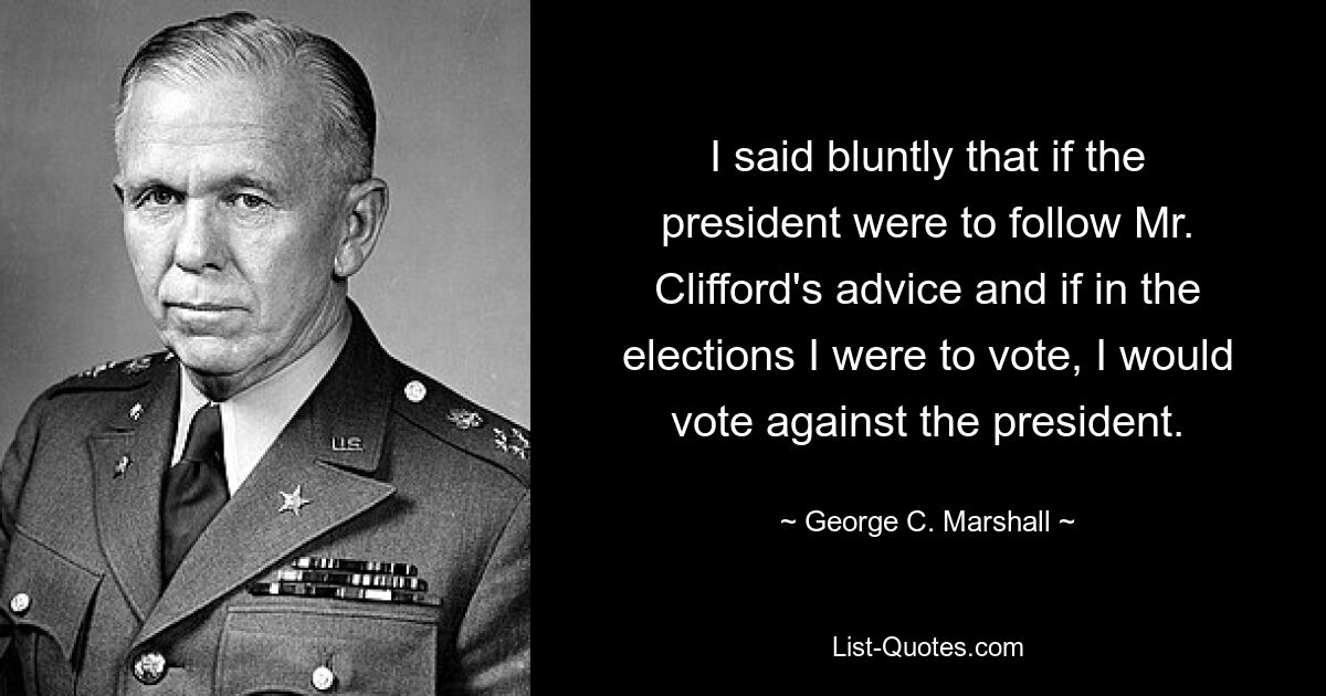 I said bluntly that if the president were to follow Mr. Clifford's advice and if in the elections I were to vote, I would vote against the president. — © George C. Marshall