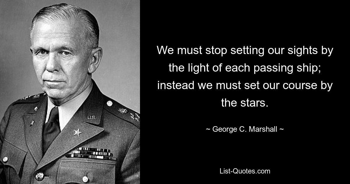 We must stop setting our sights by the light of each passing ship; instead we must set our course by the stars. — © George C. Marshall