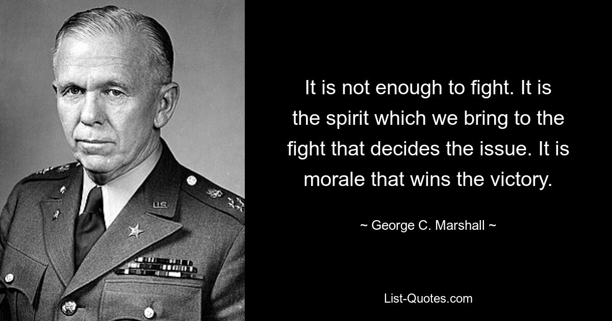 It is not enough to fight. It is the spirit which we bring to the fight that decides the issue. It is morale that wins the victory. — © George C. Marshall